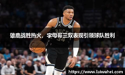 雄鹿战胜热火，字母哥三双表现引领球队胜利