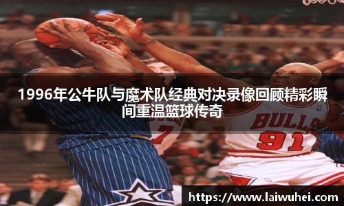 1996年公牛队与魔术队经典对决录像回顾精彩瞬间重温篮球传奇